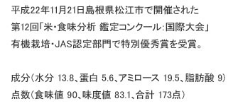 平成22年11月21日島根県松江市で開催された、第12回「米・食味分析 鑑定コンクール：国際大会」有機栽培・JAS認定部門で特別優秀賞を受賞。成分（水分 13.8、蛋白 5.6、アミロース 19.5、脂肪酸 9）点数（食味値 90、味度値 83.1、合計 173点）成分（水分13.8，蛋白5.6，amylose 19.5，脂肪酸9）分數<br />
（味道價值90，味度價值83.1，共計173分(件)）