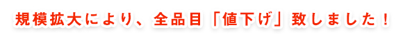 規模拡大により、全品目「値下げ」致しました！